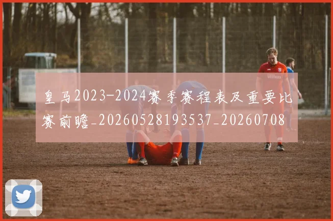 皇马2023-2024赛季赛程表及重要比赛前瞻_20260528193537_20260708194002