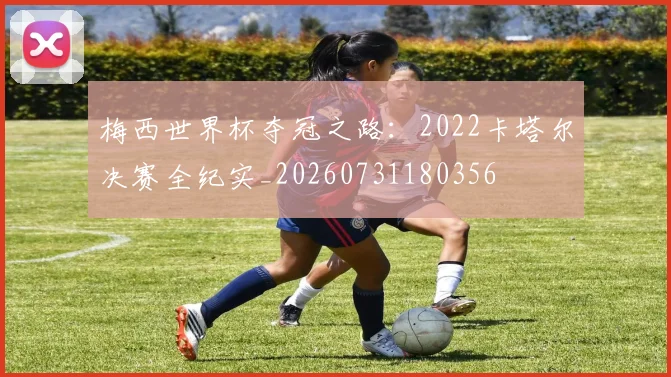 梅西世界杯夺冠之路:2022卡塔尔决赛全纪实_20260731180356