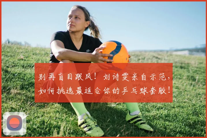 别再盲目跟风！刘诗雯亲自示范，如何挑选最适合你的乒乓球套胶！_20260703220449