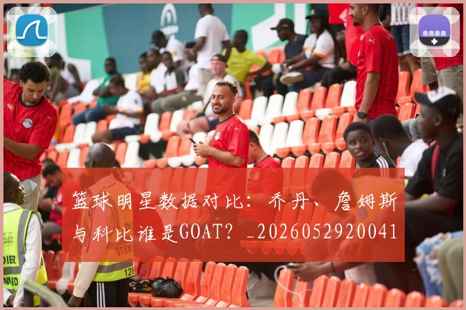 篮球明星数据对比：乔丹、詹姆斯与科比谁是GOAT？_20260529200412_20260708200404