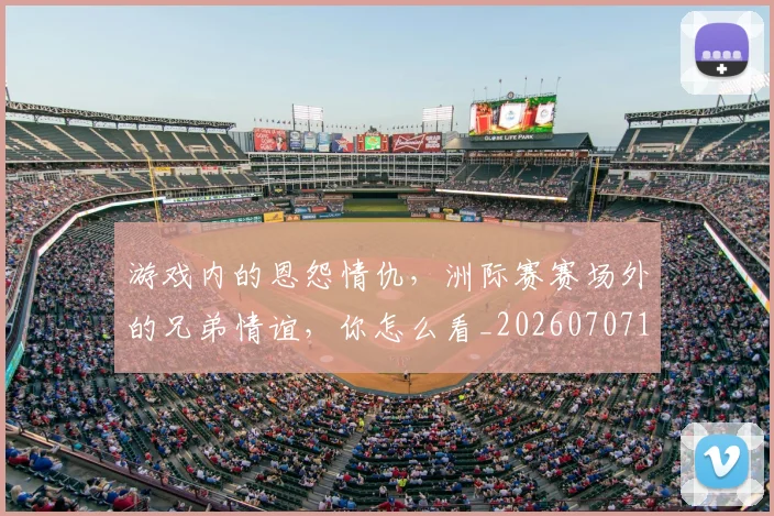 游戏内的恩怨情仇，洲际赛赛场外的兄弟情谊，你怎么看_20260707154742_20260802152902