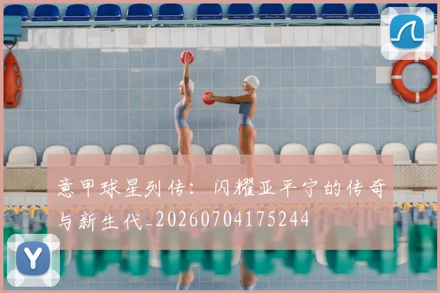 意甲球星列传：闪耀亚平宁的传奇与新生代_20260704175244