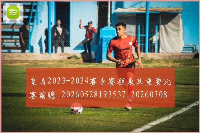 皇马2023-2024赛季赛程表及重要比赛前瞻_20260528193537_20260708194002