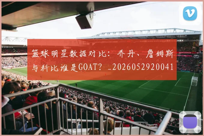 篮球明星数据对比：乔丹、詹姆斯与科比谁是GOAT？_20260529200412_20260708200404
