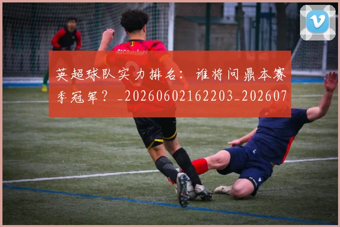 英超球队实力排名：谁将问鼎本赛季冠军？_20260602162203_20260710005751