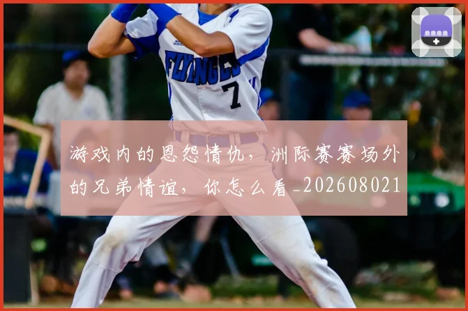 游戏内的恩怨情仇，洲际赛赛场外的兄弟情谊，你怎么看_20260802152901