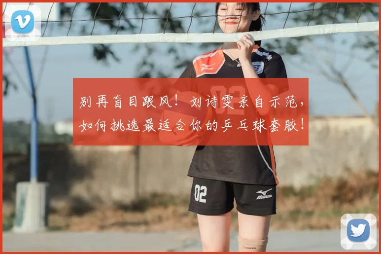 别再盲目跟风！刘诗雯亲自示范，如何挑选最适合你的乒乓球套胶！_20260703220449