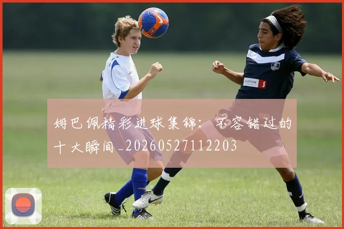 姆巴佩精彩进球集锦:不容错过的十大瞬间_20260527112203