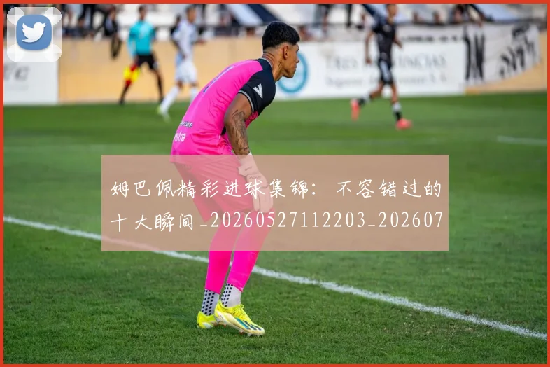 姆巴佩精彩进球集锦:不容错过的十大瞬间_20260527112203_20260703232000